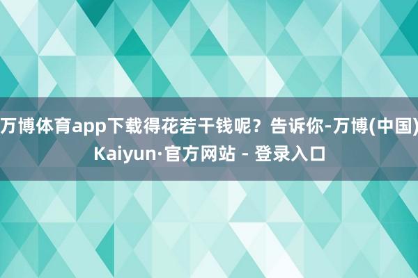 万博体育app下载得花若干钱呢？告诉你-万博(中国)Kaiyun·官方网站 - 登录入口