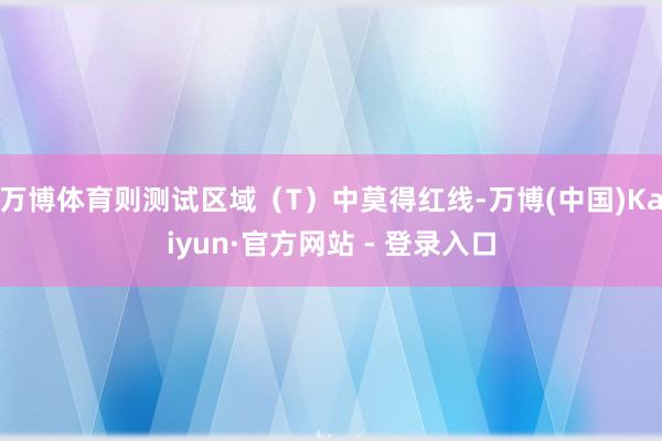 万博体育则测试区域（T）中莫得红线-万博(中国)Kaiyun·官方网站 - 登录入口