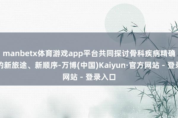 manbetx体育游戏app平台共同探讨骨科疾病精确诊疗的新旅途、新顺序-万博(中国)Kaiyun·官方网站 - 登录入口