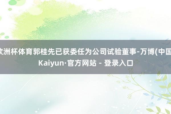 欧洲杯体育郭桂先已获委任为公司试验董事-万博(中国)Kaiyun·官方网站 - 登录入口
