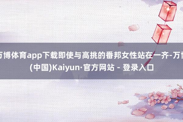 万博体育app下载即使与高挑的番邦女性站在一齐-万博(中国)Kaiyun·官方网站 - 登录入口