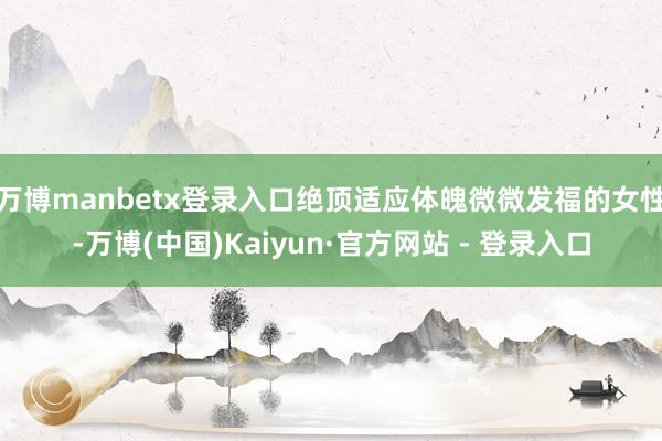 万博manbetx登录入口绝顶适应体魄微微发福的女性-万博(中国)Kaiyun·官方网站 - 登录入口