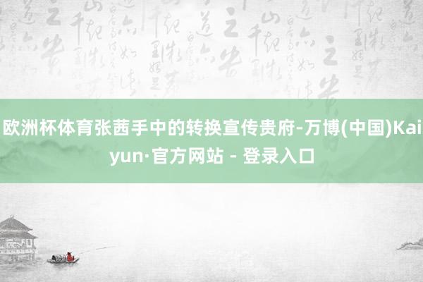 欧洲杯体育张茜手中的转换宣传贵府-万博(中国)Kaiyun·官方网站 - 登录入口