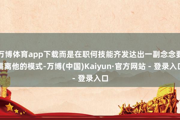 万博体育app下载而是在职何技能齐发达出一副念念要隔离他的模式-万博(中国)Kaiyun·官方网站 - 登录入口