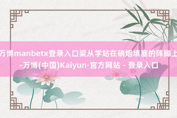 万博manbetx登录入口梁从学站在硝烟填塞的阵脚上-万博(中国)Kaiyun·官方网站 - 登录入口
