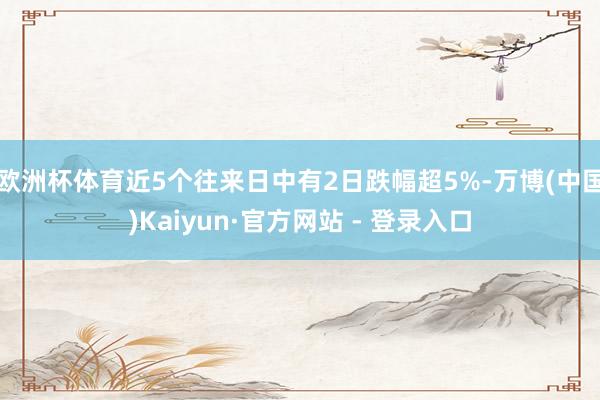 欧洲杯体育近5个往来日中有2日跌幅超5%-万博(中国)Kaiyun·官方网站 - 登录入口