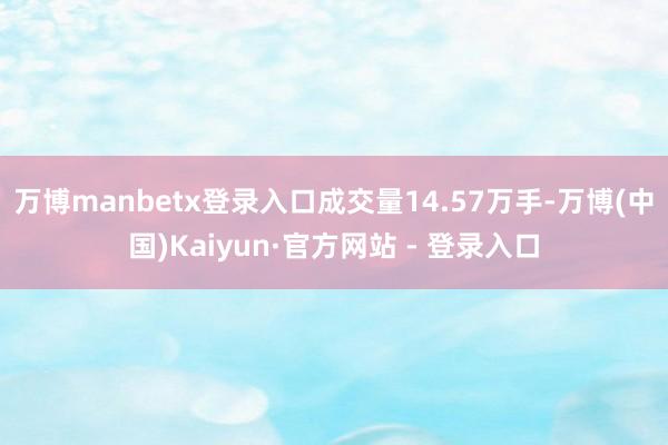 万博manbetx登录入口成交量14.57万手-万博(中国)Kaiyun·官方网站 - 登录入口