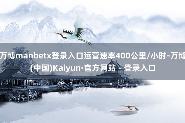 万博manbetx登录入口运营速率400公里/小时-万博(中国)Kaiyun·官方网站 - 登录入口