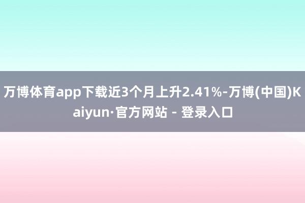 万博体育app下载近3个月上升2.41%-万博(中国)Kaiyun·官方网站 - 登录入口