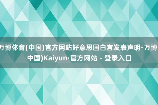 万博体育(中国)官方网站好意思国白宫发表声明-万博(中国)Kaiyun·官方网站 - 登录入口