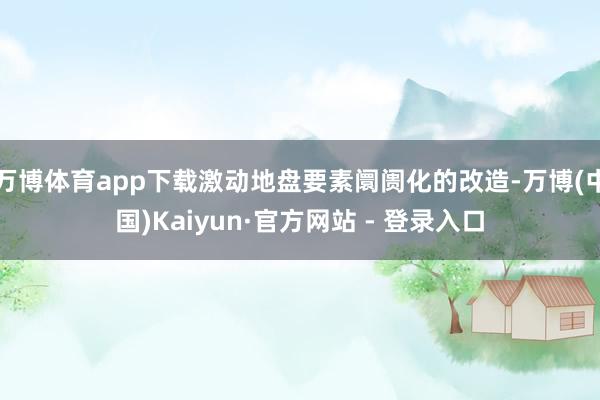 万博体育app下载激动地盘要素阛阓化的改造-万博(中国)Kaiyun·官方网站 - 登录入口