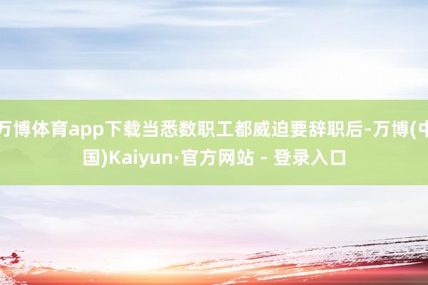 万博体育app下载当悉数职工都威迫要辞职后-万博(中国)Kaiyun·官方网站 - 登录入口