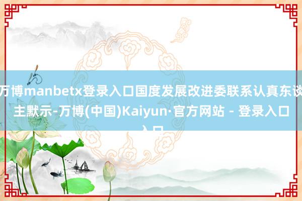 万博manbetx登录入口国度发展改进委联系认真东谈主默示-万博(中国)Kaiyun·官方网站 - 登录入口