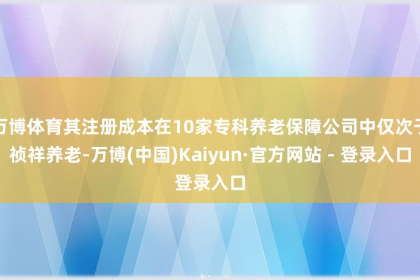 万博体育其注册成本在10家专科养老保障公司中仅次于祯祥养老-万博(中国)Kaiyun·官方网站 - 登录入口
