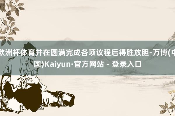 欧洲杯体育并在圆满完成各项议程后得胜放胆-万博(中国)Kaiyun·官方网站 - 登录入口