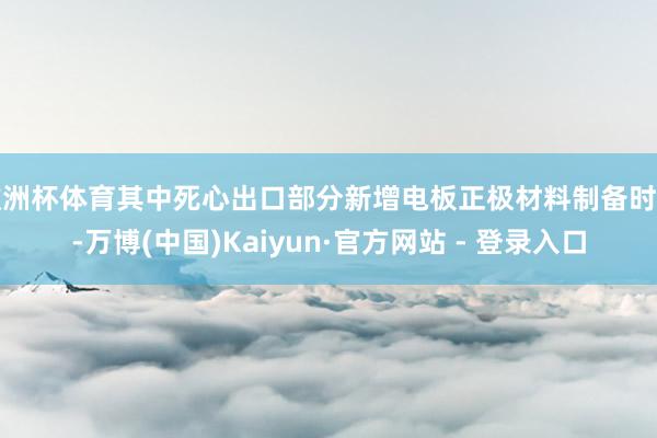 欧洲杯体育其中死心出口部分新增电板正极材料制备时代-万博(中国)Kaiyun·官方网站 - 登录入口