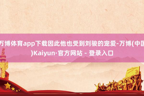 万博体育app下载因此他也受到刘骏的宠爱-万博(中国)Kaiyun·官方网站 - 登录入口