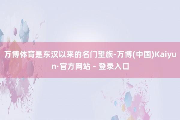 万博体育是东汉以来的名门望族-万博(中国)Kaiyun·官方网站 - 登录入口
