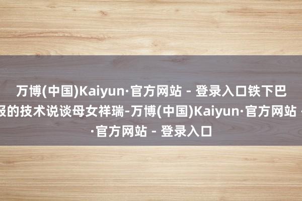 万博(中国)Kaiyun·官方网站 - 登录入口铁下巴在公开捷报的技术说谈母女祥瑞-万博(中国)Kaiyun·官方网站 - 登录入口