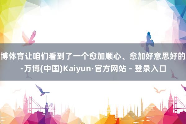 万博体育让咱们看到了一个愈加顺心、愈加好意思好的你-万博(中国)Kaiyun·官方网站 - 登录入口