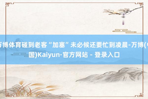 万博体育碰到老客“加塞”未必候还要忙到凌晨-万博(中国)Kaiyun·官方网站 - 登录入口