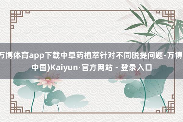 万博体育app下载中草药植萃针对不同脱提问题-万博(中国)Kaiyun·官方网站 - 登录入口