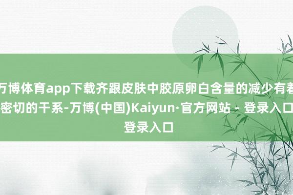 万博体育app下载齐跟皮肤中胶原卵白含量的减少有着密切的干系-万博(中国)Kaiyun·官方网站 - 登录入口