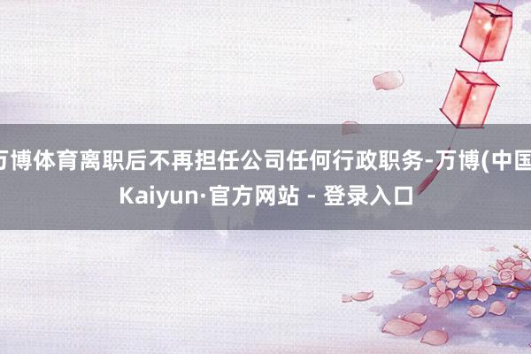 万博体育离职后不再担任公司任何行政职务-万博(中国)Kaiyun·官方网站 - 登录入口