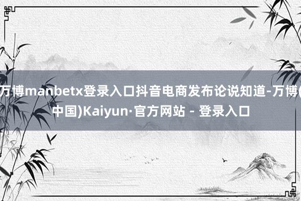 万博manbetx登录入口抖音电商发布论说知道-万博(中国)Kaiyun·官方网站 - 登录入口