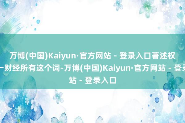 万博(中国)Kaiyun·官方网站 - 登录入口著述权归第一财经所有这个词-万博(中国)Kaiyun·官方网站 - 登录入口
