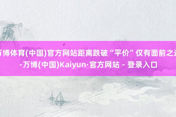 万博体育(中国)官方网站距离跌破“平价”仅有面前之遥-万博(中国)Kaiyun·官方网站 - 登录入口