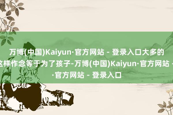 万博(中国)Kaiyun·官方网站 - 登录入口大多的声息是“这样作念等于为了孩子-万博(中国)Kaiyun·官方网站 - 登录入口