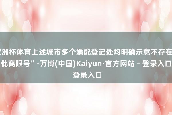 欧洲杯体育上述城市多个婚配登记处均明确示意不存在“仳离限号”-万博(中国)Kaiyun·官方网站 - 登录入口