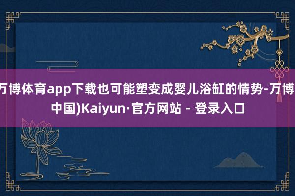 万博体育app下载也可能塑变成婴儿浴缸的情势-万博(中国)Kaiyun·官方网站 - 登录入口
