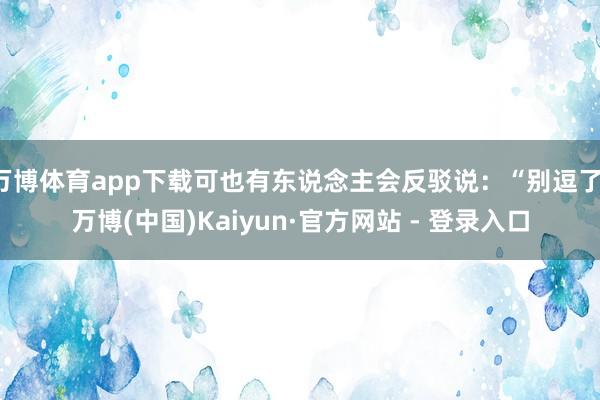 万博体育app下载可也有东说念主会反驳说：“别逗了-万博(中国)Kaiyun·官方网站 - 登录入口
