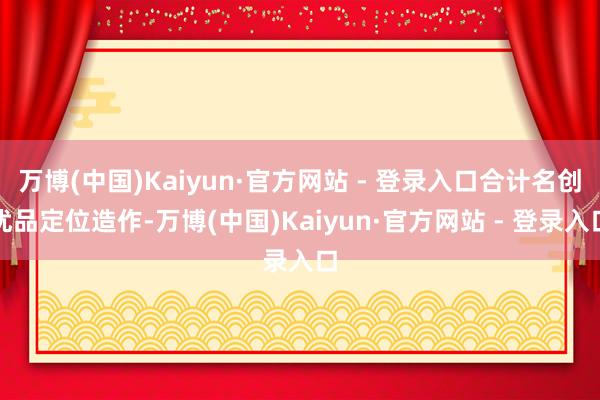 万博(中国)Kaiyun·官方网站 - 登录入口合计名创优品定位造作-万博(中国)Kaiyun·官方网站 - 登录入口