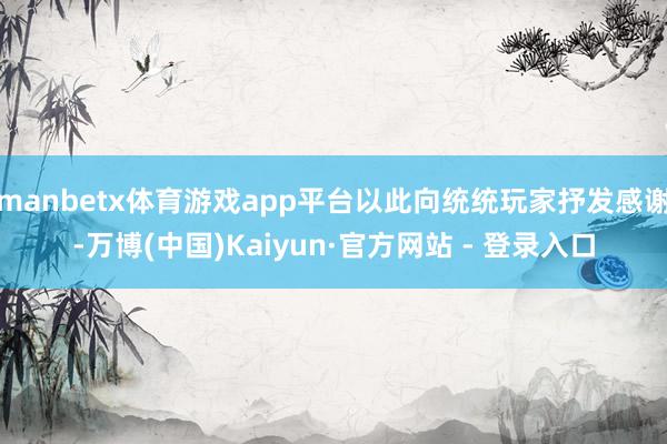 manbetx体育游戏app平台以此向统统玩家抒发感谢-万博(中国)Kaiyun·官方网站 - 登录入口