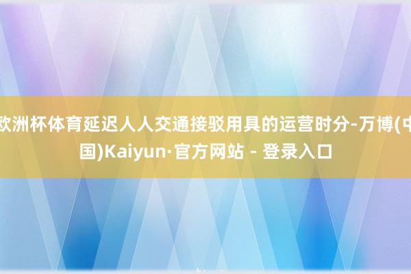 欧洲杯体育延迟人人交通接驳用具的运营时分-万博(中国)Kaiyun·官方网站 - 登录入口