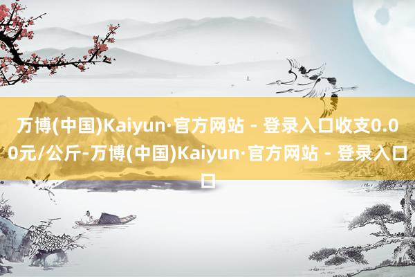 万博(中国)Kaiyun·官方网站 - 登录入口收支0.00元/公斤-万博(中国)Kaiyun·官方网站 - 登录入口