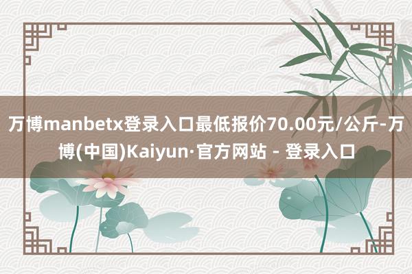 万博manbetx登录入口最低报价70.00元/公斤-万博(中国)Kaiyun·官方网站 - 登录入口
