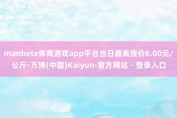 manbetx体育游戏app平台当日最高报价6.00元/公斤-万博(中国)Kaiyun·官方网站 - 登录入口