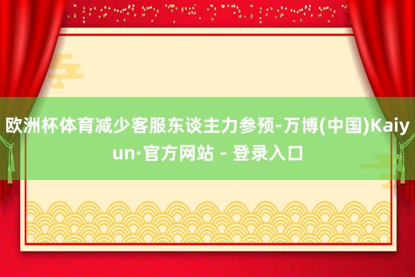欧洲杯体育减少客服东谈主力参预-万博(中国)Kaiyun·官方网站 - 登录入口
