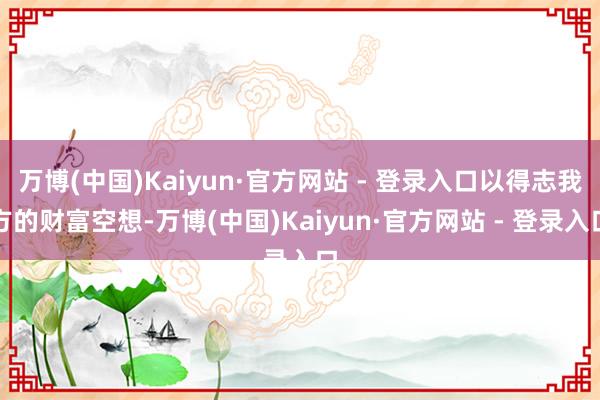 万博(中国)Kaiyun·官方网站 - 登录入口以得志我方的财富空想-万博(中国)Kaiyun·官方网站 - 登录入口