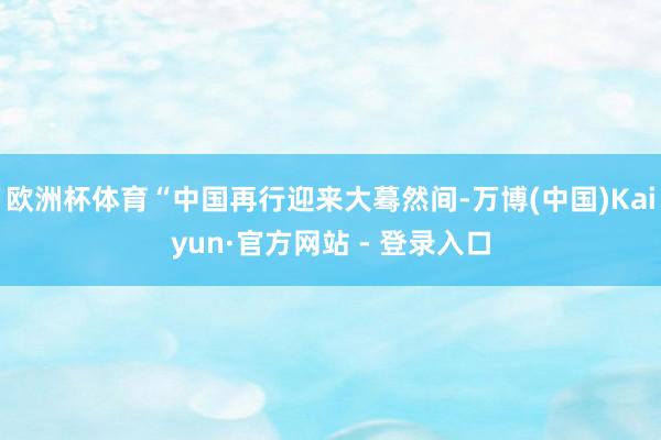 欧洲杯体育“中国再行迎来大蓦然间-万博(中国)Kaiyun·官方网站 - 登录入口