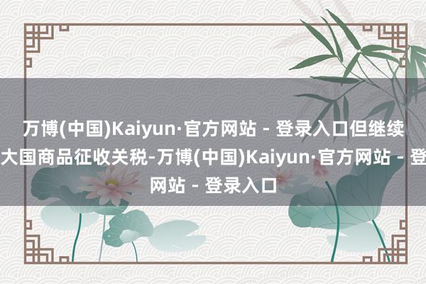 万博(中国)Kaiyun·官方网站 - 登录入口但继续对亚洲大国商品征收关税-万博(中国)Kaiyun·官方网站 - 登录入口