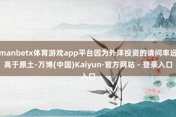 manbetx体育游戏app平台因为外洋投资的请问率远高于原土-万博(中国)Kaiyun·官方网站 - 登录入口