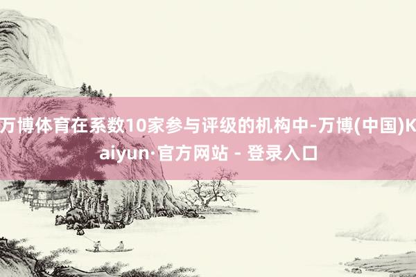 万博体育在系数10家参与评级的机构中-万博(中国)Kaiyun·官方网站 - 登录入口