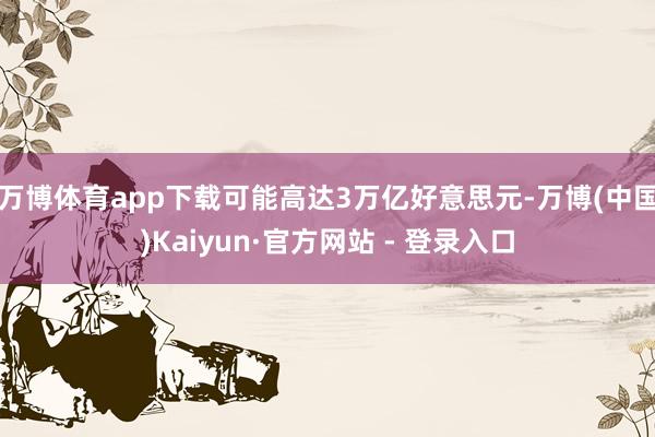 万博体育app下载可能高达3万亿好意思元-万博(中国)Kaiyun·官方网站 - 登录入口