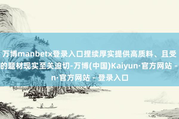 万博manbetx登录入口捏续厚实提供高质料、且受阛阓迎接的题材现实至关迫切-万博(中国)Kaiyun·官方网站 - 登录入口