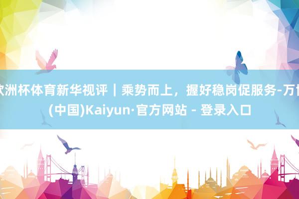 欧洲杯体育新华视评｜乘势而上，握好稳岗促服务-万博(中国)Kaiyun·官方网站 - 登录入口